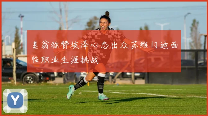 基翁称赞埃泽心态出众苏维门迪面临职业生涯挑战
