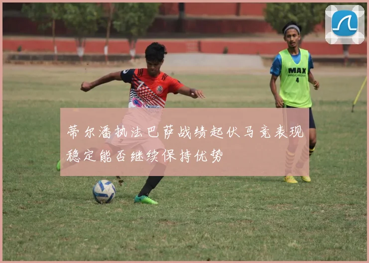 蒂尔潘执法巴萨战绩起伏马竞表现稳定能否继续保持优势