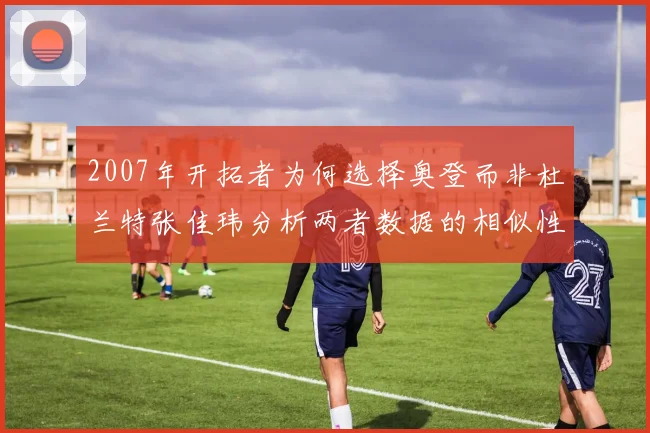 2007年开拓者为何选择奥登而非杜兰特张佳玮分析两者数据的相似性