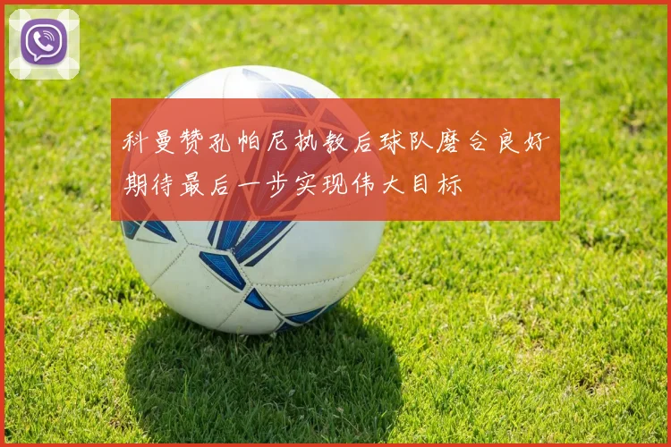 科曼赞孔帕尼执教后球队磨合良好期待最后一步实现伟大目标