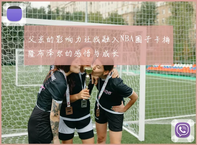 父亲的影响力让我融入NBA圈子卡梅隆布泽尔的感悟与成长