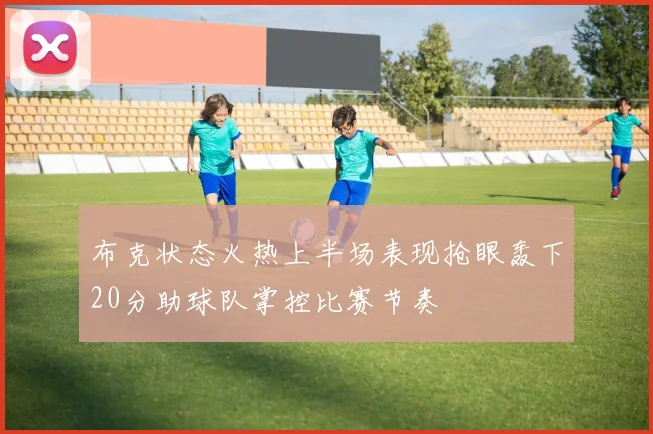 布克状态火热上半场表现抢眼轰下20分助球队掌控比赛节奏