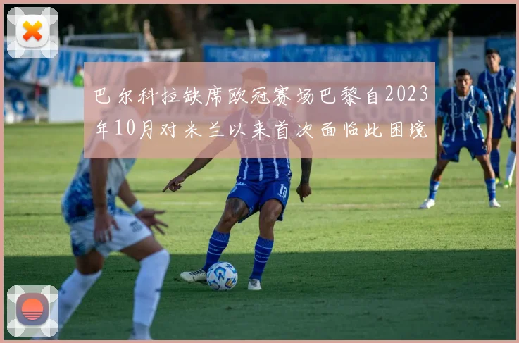 巴尔科拉缺席欧冠赛场巴黎自2023年10月对米兰以来首次面临此困境