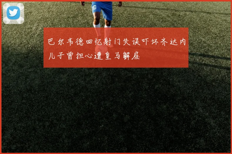 巴尔韦德回忆射门失误吓坏齐达内儿子曾担心遭皇马解雇