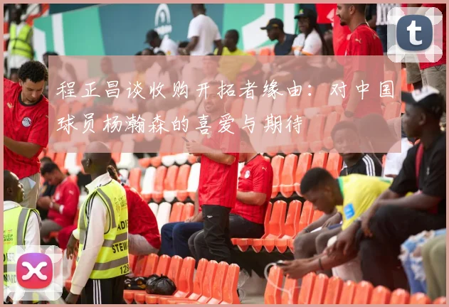 程正昌谈收购开拓者缘由：对中国球员杨瀚森的喜爱与期待