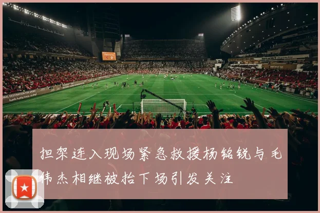 担架连入现场紧急救援杨铭锐与毛伟杰相继被抬下场引发关注