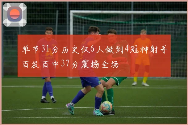 单节31分历史仅6人做到4冠神射手百发百中37分震撼全场