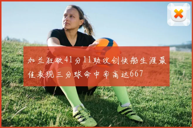 加兰狂砍41分11助攻创快船生涯最佳表现三分球命中率高达667