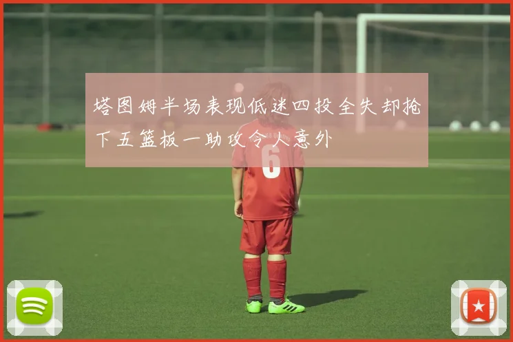 塔图姆半场表现低迷四投全失却抢下五篮板一助攻令人意外
